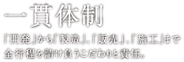 一貫体制 ｢開発｣から｢製造｣、｢販売」、｢施工｣まで全行程を請け負うこだわりと責任。