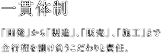 一貫体制 ｢開発｣から｢製造｣、｢販売」、｢施工｣まで全行程を請け負うこだわりと責任。