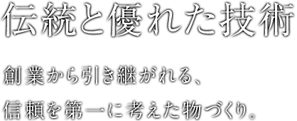 伝統と優れた技術 創業から引き継がれる、信頼を第一に考えた物づくり。