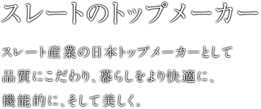 スレートのトップメーカー スレート産業の日本トップメーカーとして品質にこだわり、暮らしをより快適に、機能的に、そして美しく。