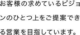 お客様の求めているビジョンのひとつ上をご提案できる営業を目指しています。