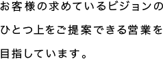 お客様の求めているビジョンのひとつ上をご提案できる営業を目指しています。