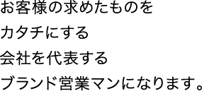 お客様の求めたものをカタチにする会社を代表するブランド営業マンになります。