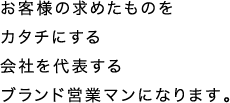 お客様の求めたものをカタチにする会社を代表するブランド営業マンになります。